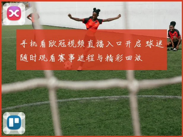 手机看欧冠视频直播入口开启 球迷随时观看赛事进程与精彩回放