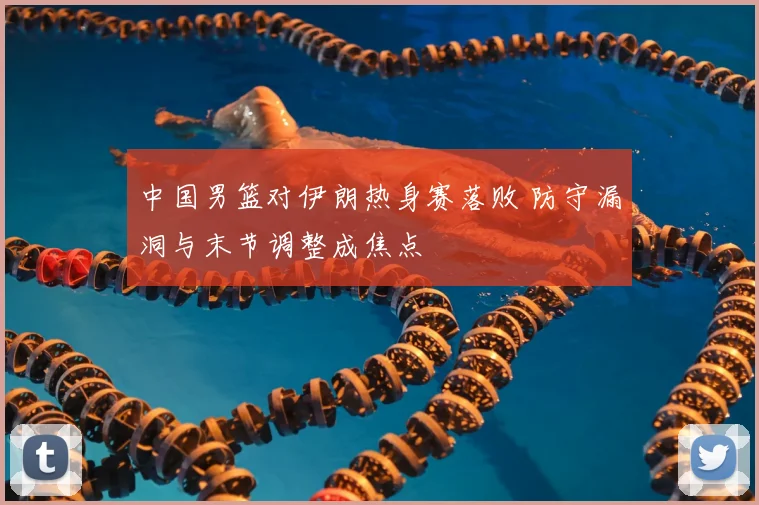 中国男篮对伊朗热身赛落败 防守漏洞与末节调整成焦点
