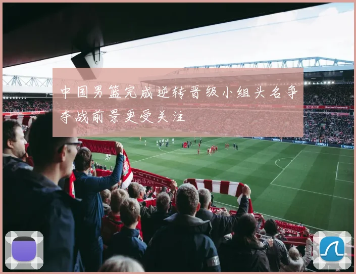 中国男篮完成逆转晋级小组头名争夺战前景更受关注