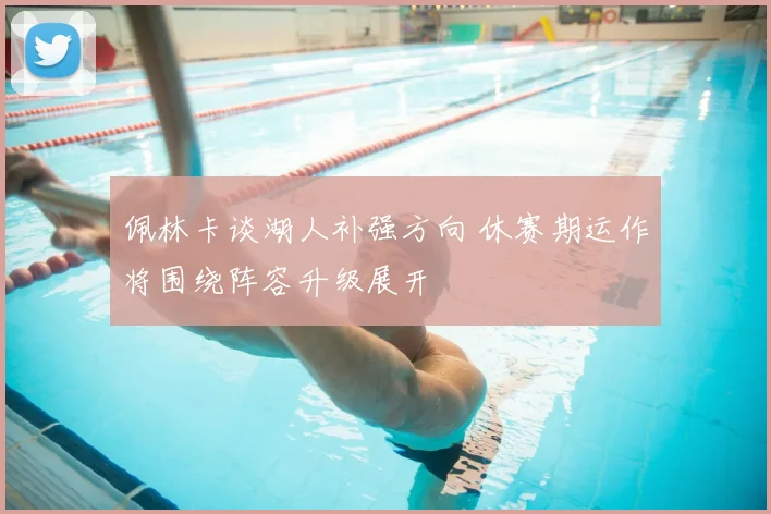 佩林卡谈湖人补强方向 休赛期运作将围绕阵容升级展开