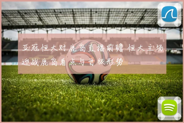 亚冠恒大对鹿岛直播前瞻 恒大主场迎战鹿岛看点与晋级形势