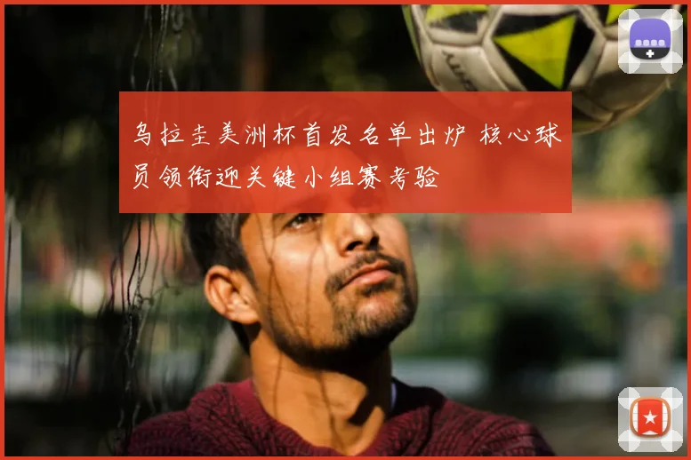 乌拉圭美洲杯首发名单出炉 核心球员领衔迎关键小组赛考验