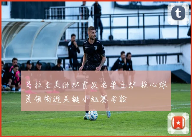 乌拉圭美洲杯首发名单出炉 核心球员领衔迎关键小组赛考验