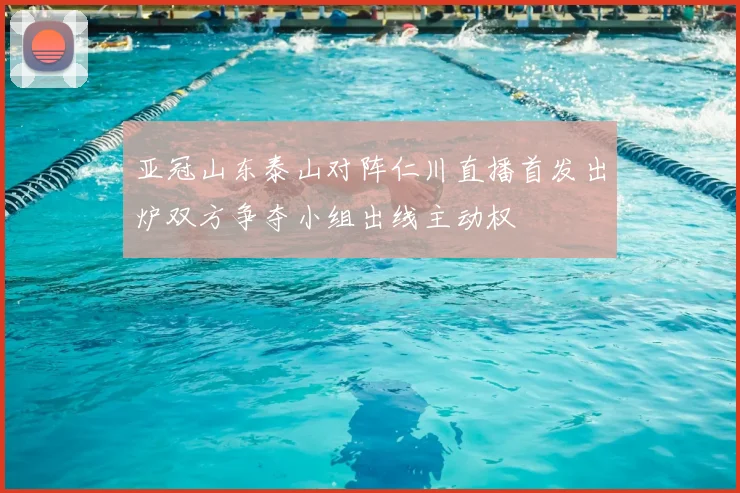 亚冠山东泰山对阵仁川直播首发出炉双方争夺小组出线主动权