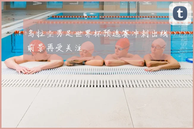 乌拉圭男足世界杯预选赛冲刺出线前景再受关注