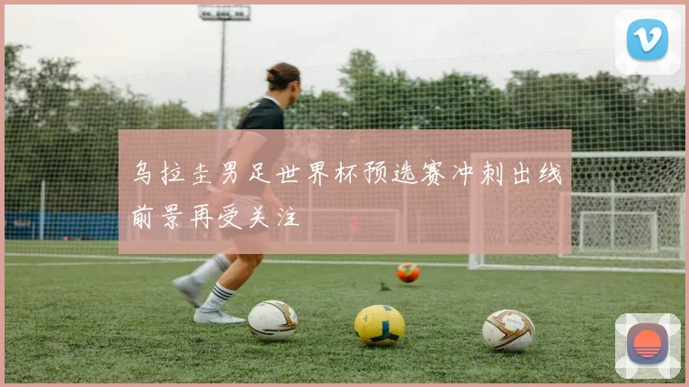 乌拉圭男足世界杯预选赛冲刺出线前景再受关注