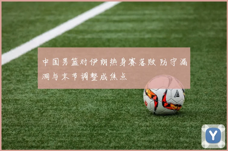 中国男篮对伊朗热身赛落败 防守漏洞与末节调整成焦点