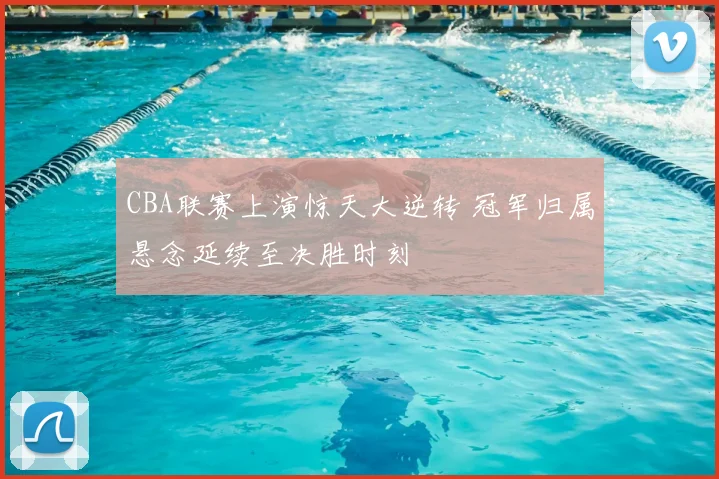 CBA联赛上演惊天大逆转 冠军归属悬念延续至决胜时刻